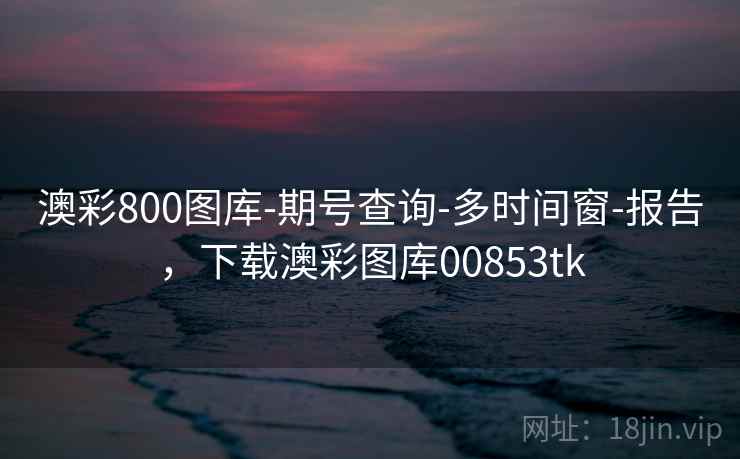 澳彩800图库-期号查询-多时间窗-报告，下载澳彩图库00853tk